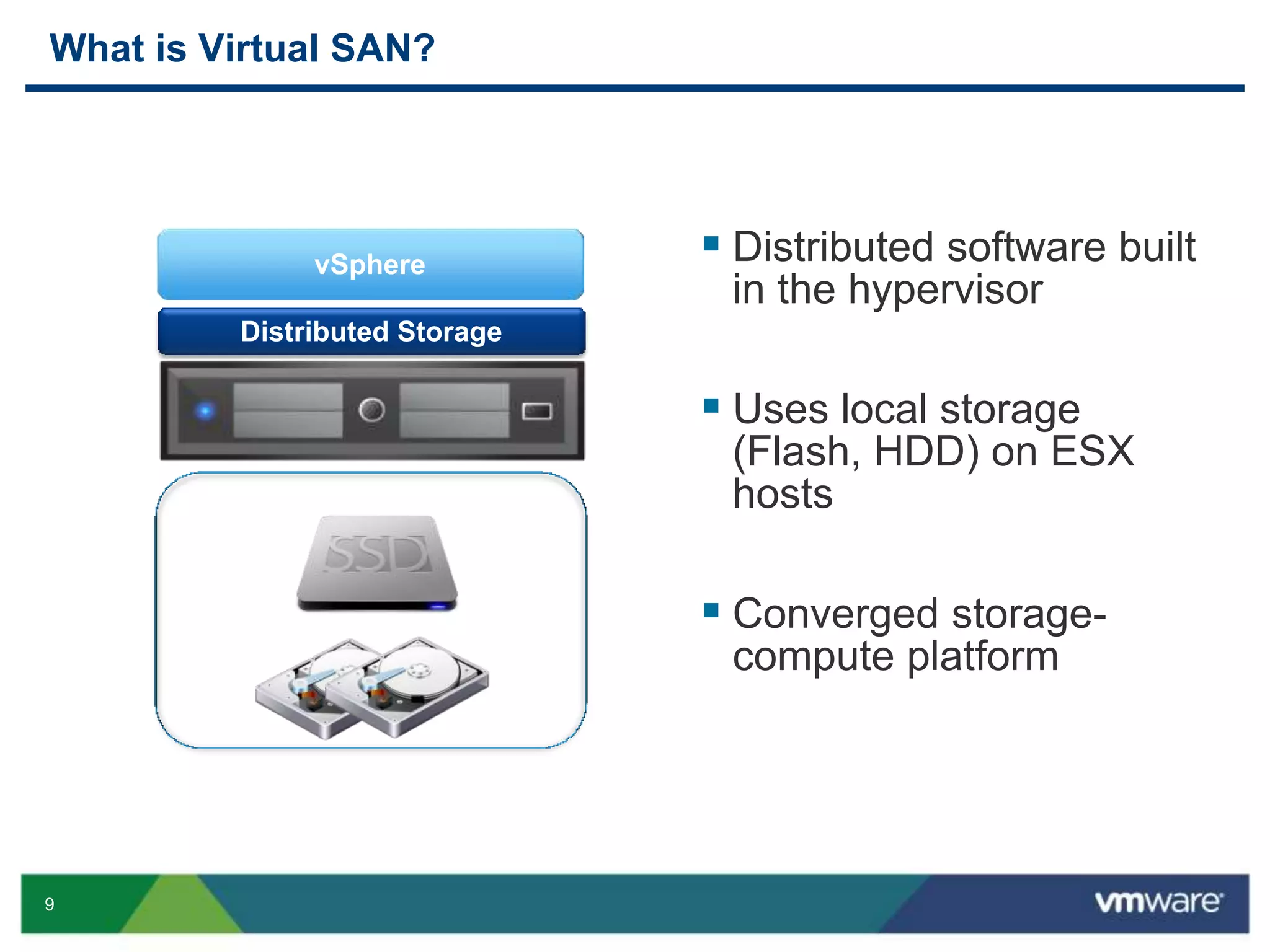 9
What is Virtual SAN?
vSphere
Distributed Storage
 Distributed software built
in the hypervisor
 Uses local storage
(Flash, HDD) on ESX
hosts
 Converged storage-
compute platform
 