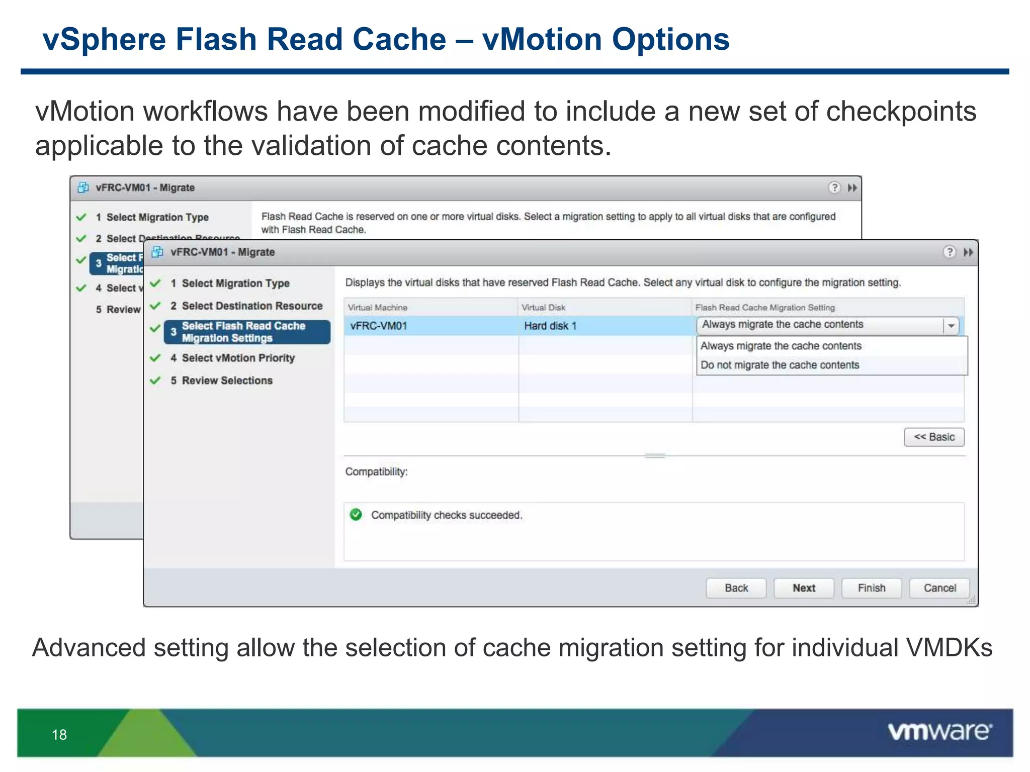 18
vSphere Flash Read Cache – vMotion Options
vMotion workflows have been modified to include a new set of checkpoints
applicable to the validation of cache contents.
Advanced setting allow the selection of cache migration setting for individual VMDKs
 