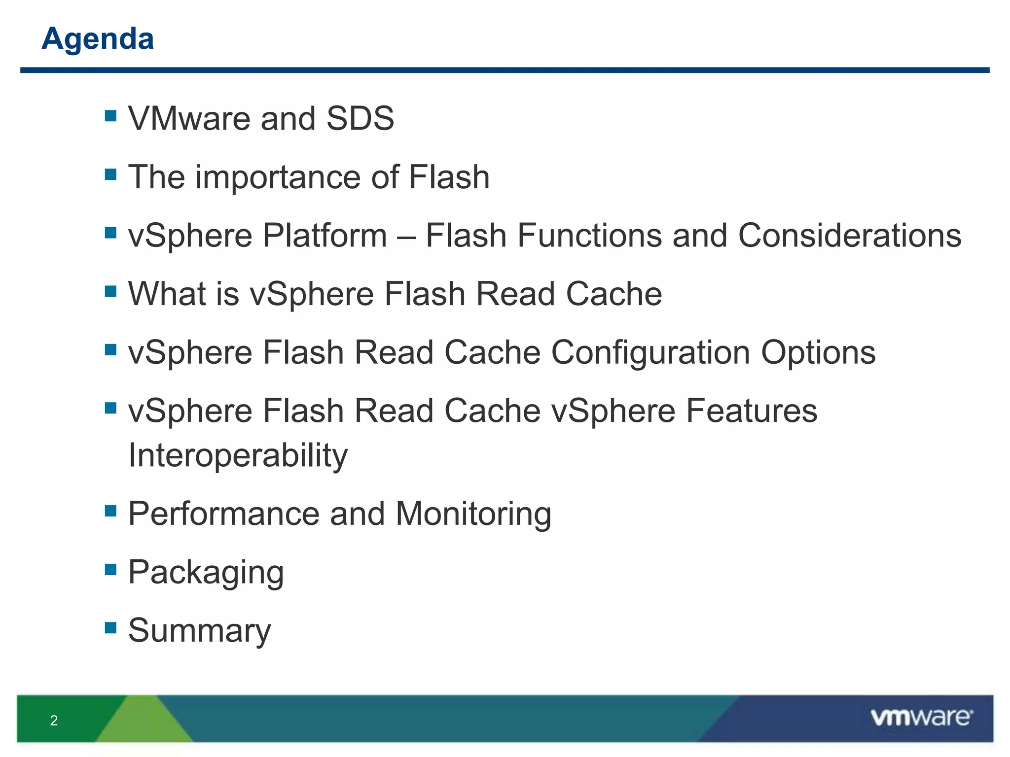 2
Agenda
 VMware and SDS
 The importance of Flash
 vSphere Platform – Flash Functions and Considerations
 What is vSphere Flash Read Cache
 vSphere Flash Read Cache Configuration Options
 vSphere Flash Read Cache vSphere Features
Interoperability
 Performance and Monitoring
 Packaging
 Summary
 