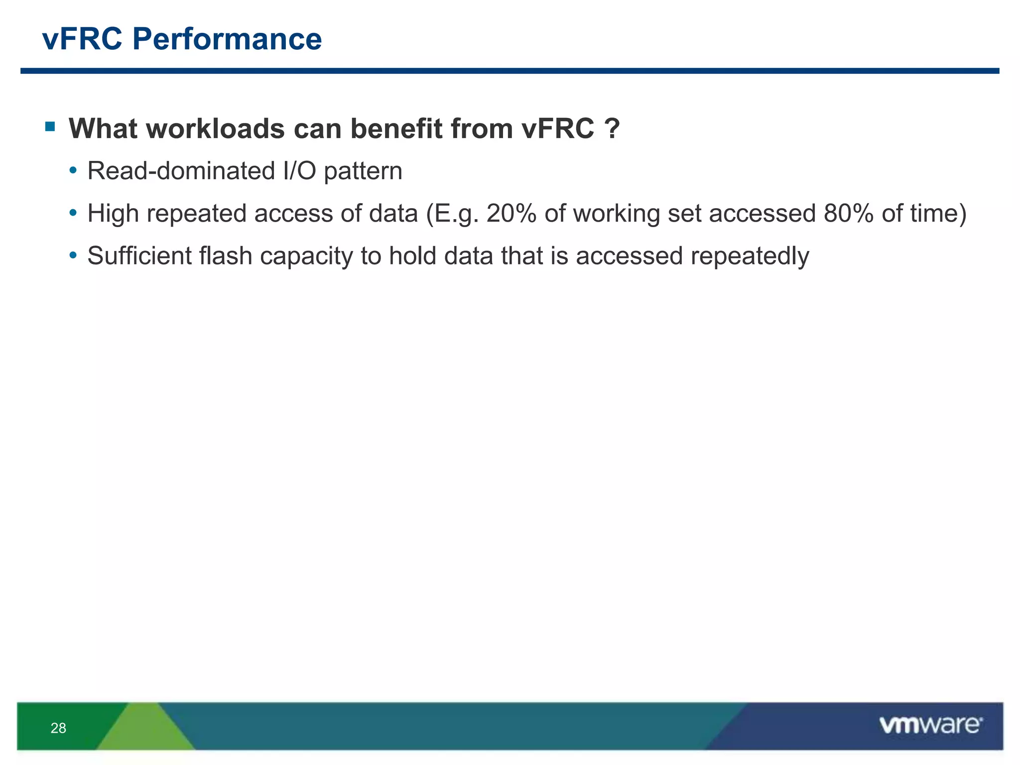 28
vFRC Performance
 What workloads can benefit from vFRC ?
• Read-dominated I/O pattern
• High repeated access of data (E.g. 20% of working set accessed 80% of time)
• Sufficient flash capacity to hold data that is accessed repeatedly
 