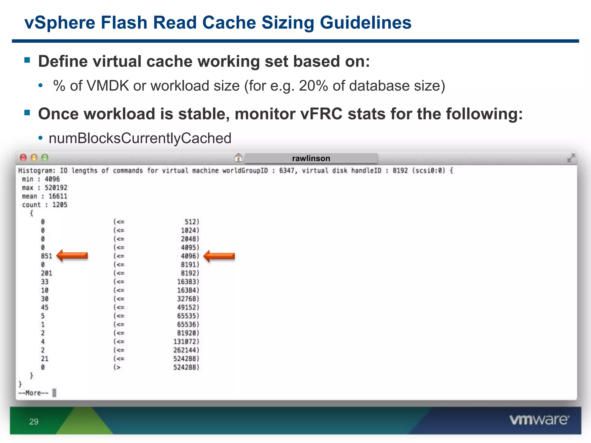 29
vSphere Flash Read Cache Sizing Guidelines
 Define virtual cache working set based on:
• % of VMDK or workload size (for e.g. 20% of database size)
 Once workload is stable, monitor vFRC stats for the following:
• numBlocksCurrentlyCached
• numBlocks
 Define Cache Block Size
• Use vscsiStats to gather workload statistics
• Use the ioLength histogram to identify suitable block size based on the largest
number of I/O operations
rawlinson
 