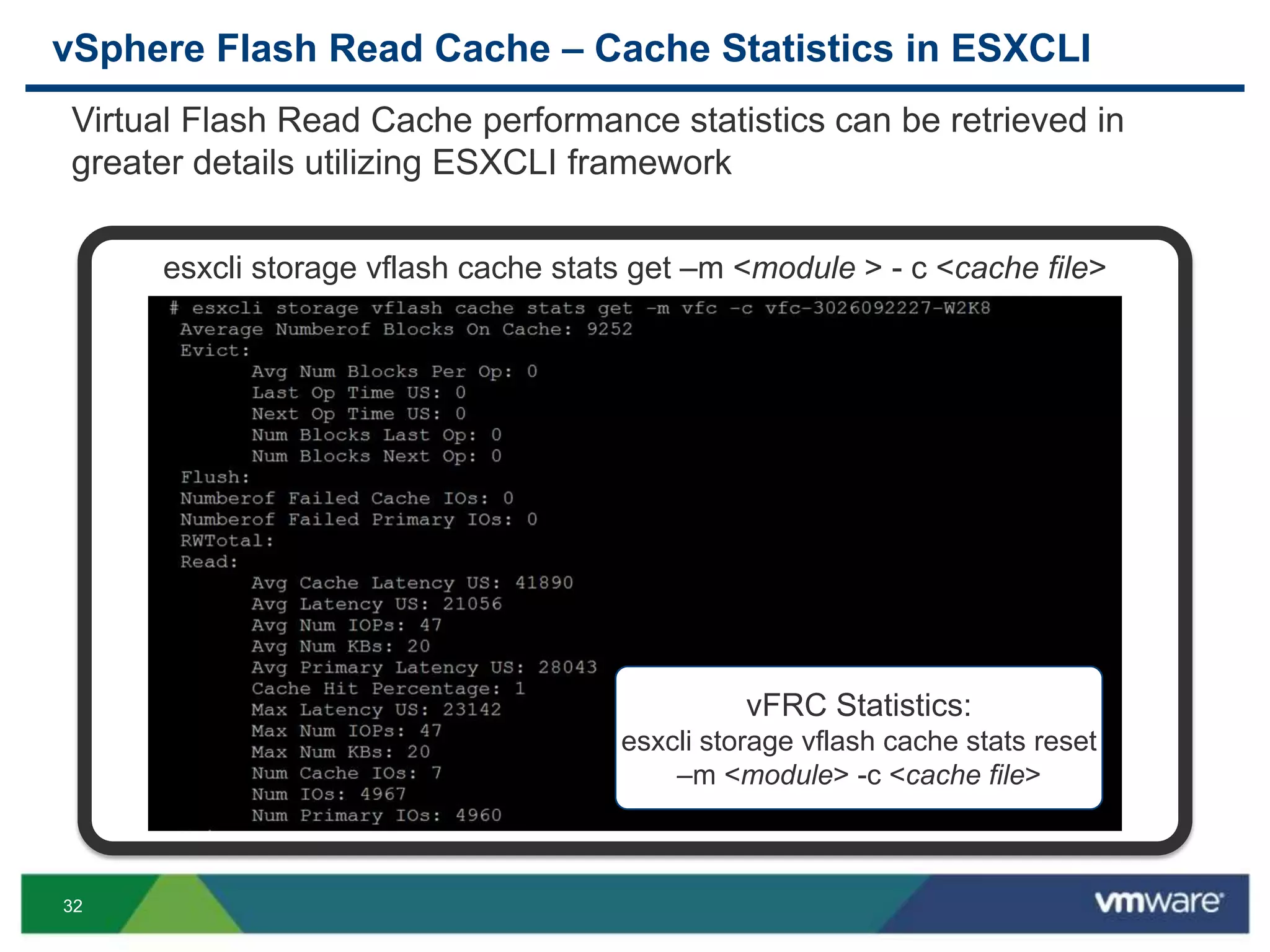 32
vSphere Flash Read Cache – Cache Statistics in ESXCLI
esxcli storage vflash cache stats get –m <module > - c <cache file>
vFRC Statistics:
esxcli storage vflash cache stats reset
–m <module> -c <cache file>
Virtual Flash Read Cache performance statistics can be retrieved in
greater details utilizing ESXCLI framework
 