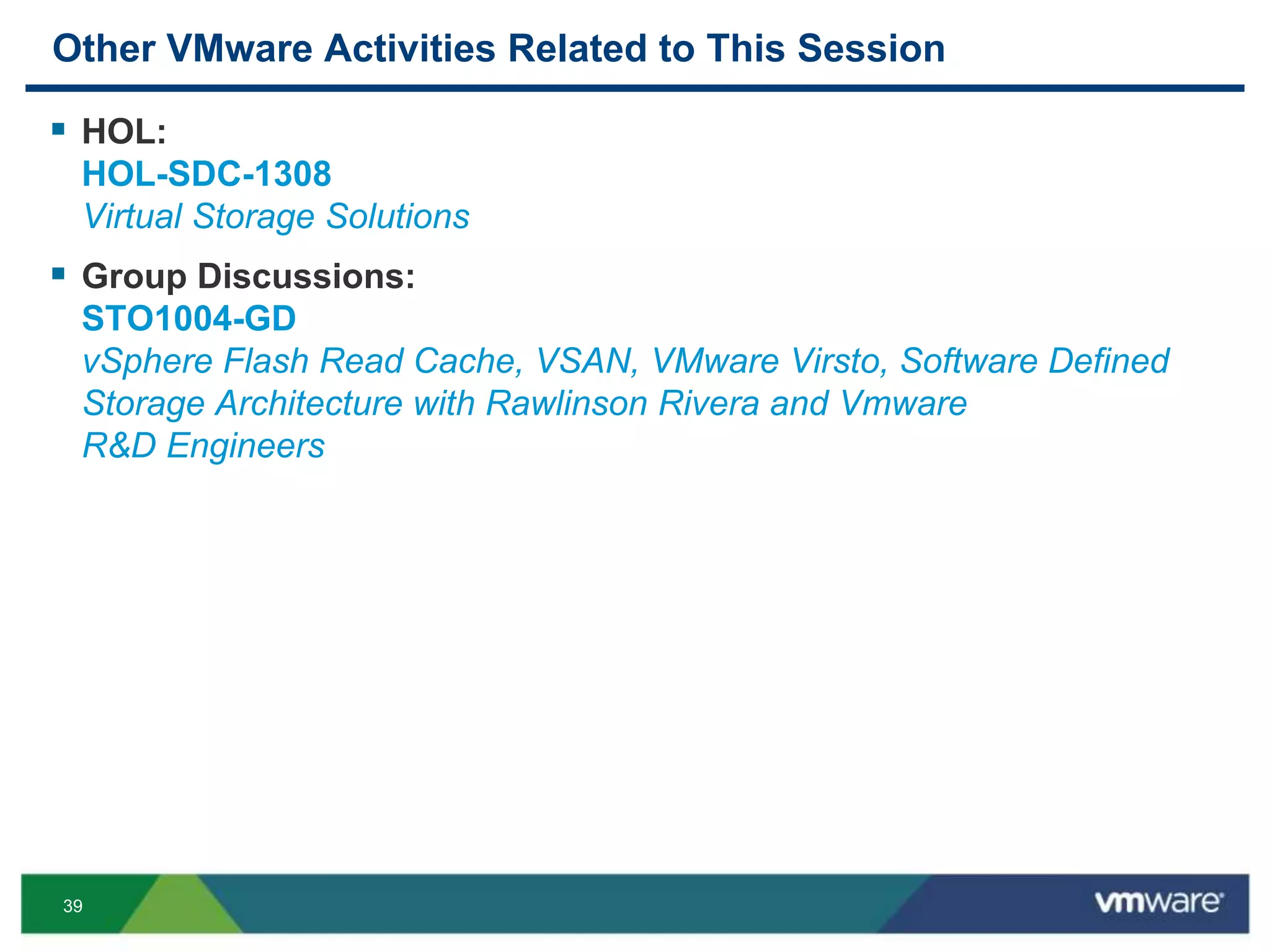 39
Other VMware Activities Related to This Session
 HOL:
HOL-SDC-1308
Virtual Storage Solutions
 Group Discussions:
STO1004-GD
vSphere Flash Read Cache, VSAN, VMware Virsto, Software Defined
Storage Architecture with Rawlinson Rivera and Vmware
R&D Engineers
 