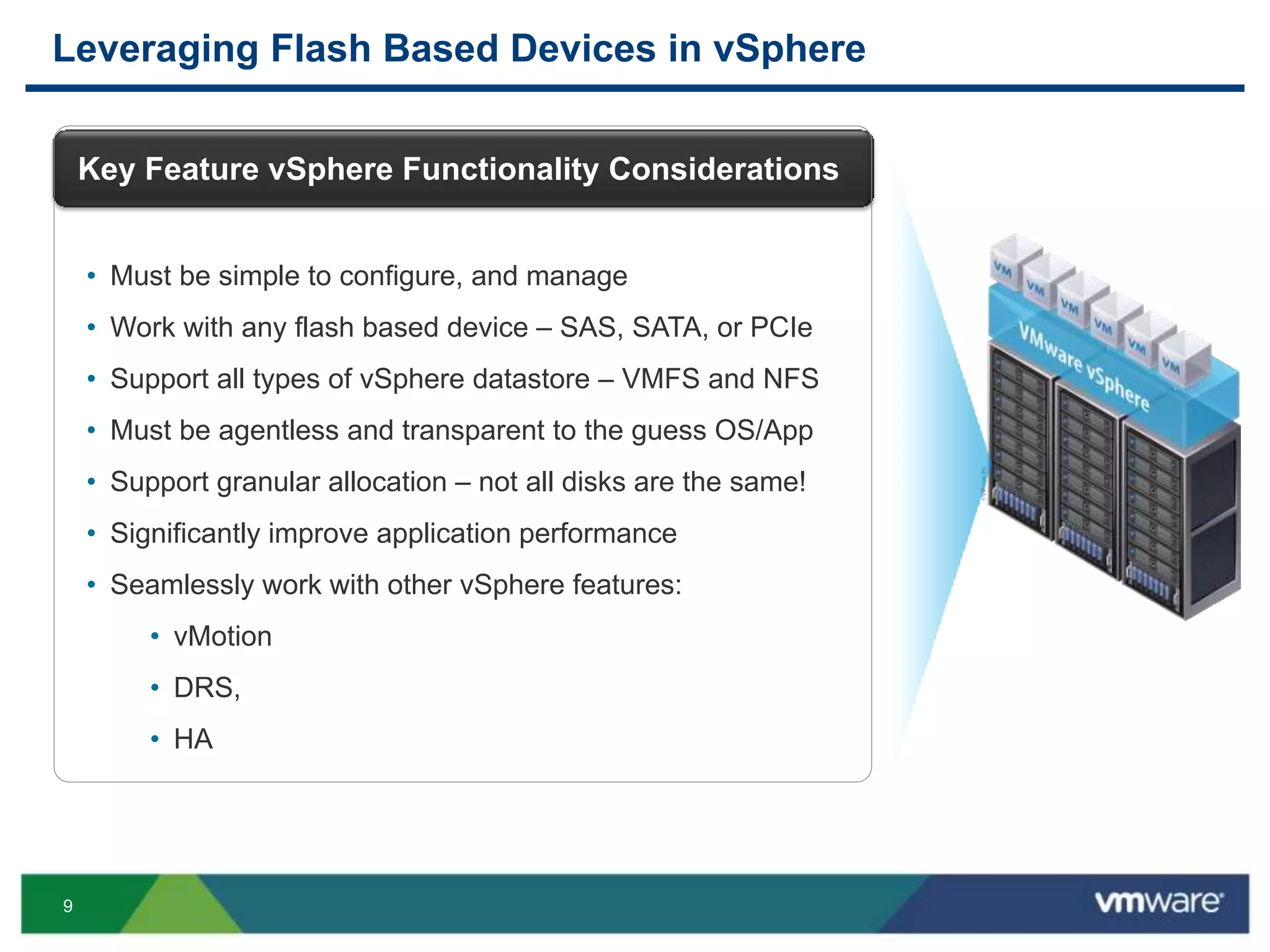 9
Leveraging Flash Based Devices in vSphere
Key Feature vSphere Functionality Considerations
• Must be simple to configure, and manage
• Work with any flash based device – SAS, SATA, or PCIe
• Support all types of vSphere datastore – VMFS and NFS
• Must be agentless and transparent to the guess OS/App
• Support granular allocation – not all disks are the same!
• Significantly improve application performance
• Seamlessly work with other vSphere features:
• vMotion
• DRS,
• HA
 