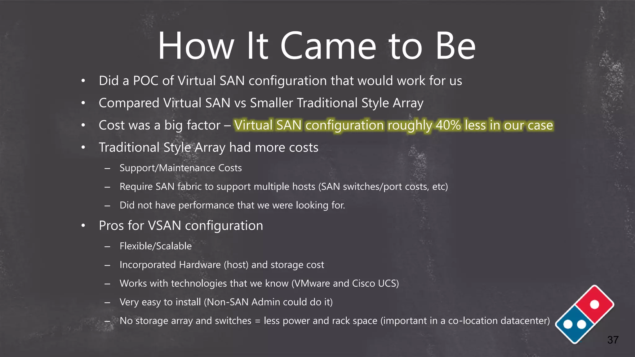 37
How It Came to Be
• Did a POC of Virtual SAN configuration that would work for us
• Compared Virtual SAN vs Smaller Traditional Style Array
• Cost was a big factor – Virtual SAN configuration roughly 40% less in our case
• Traditional Style Array had more costs
– Support/Maintenance Costs
– Require SAN fabric to support multiple hosts (SAN switches/port costs, etc)
– Did not have performance that we were looking for.
• Pros for VSAN configuration
– Flexible/Scalable
– Incorporated Hardware (host) and storage cost
– Works with technologies that we know (VMware and Cisco UCS)
– Very easy to install (Non-SAN Admin could do it)
– No storage array and switches = less power and rack space (important in a co-location datacenter)
 