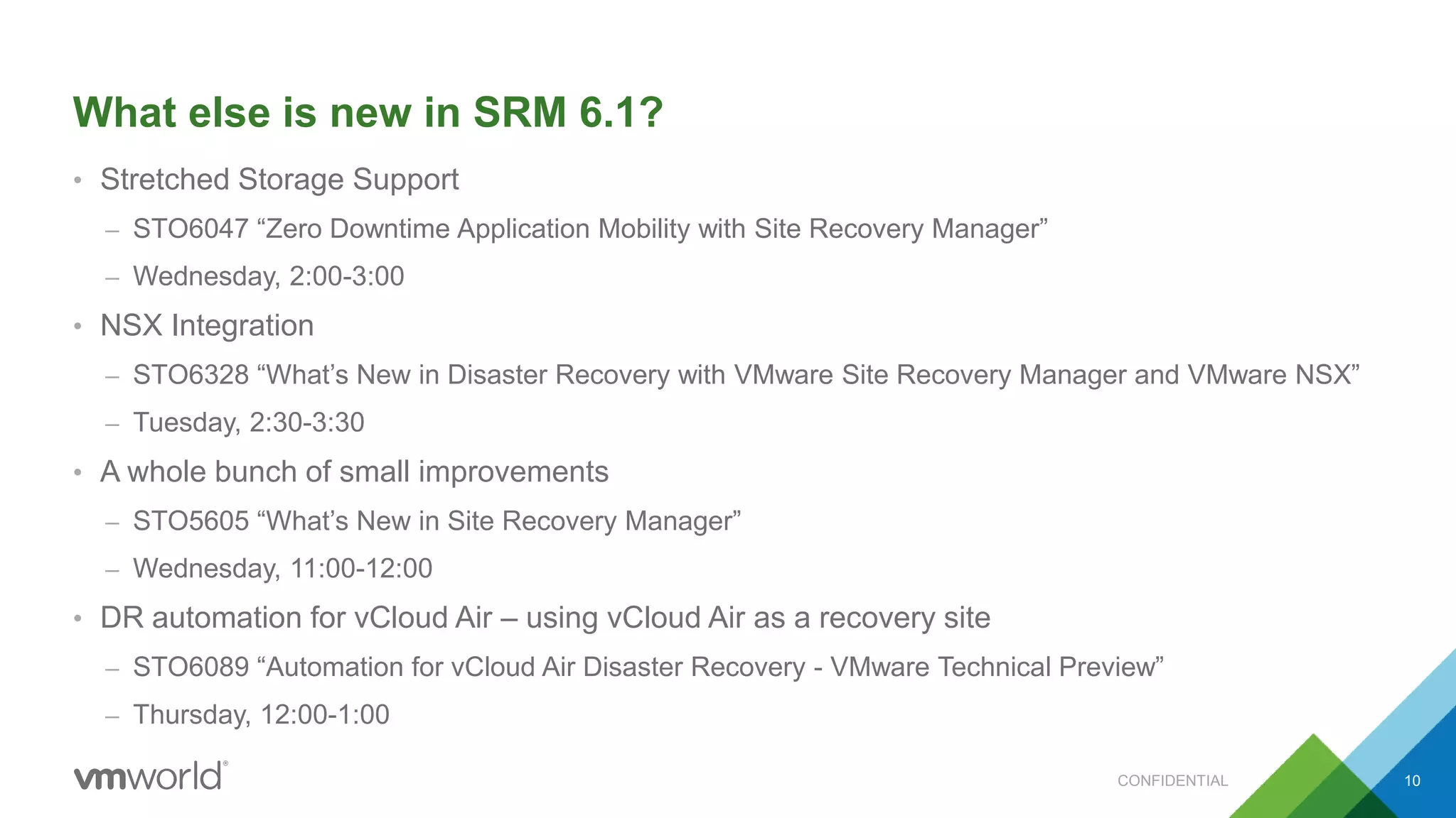 What else is new in SRM 6.1?
• Stretched Storage Support
– STO6047 “Zero Downtime Application Mobility with Site Recovery Manager”
– Wednesday, 2:00-3:00
• NSX Integration
– STO6328 “What’s New in Disaster Recovery with VMware Site Recovery Manager and VMware NSX”
– Tuesday, 2:30-3:30
• A whole bunch of small improvements
– STO5605 “What’s New in Site Recovery Manager”
– Wednesday, 11:00-12:00
• DR automation for vCloud Air – using vCloud Air as a recovery site
– STO6089 “Automation for vCloud Air Disaster Recovery - VMware Technical Preview”
– Thursday, 12:00-1:00
CONFIDENTIAL 10
 