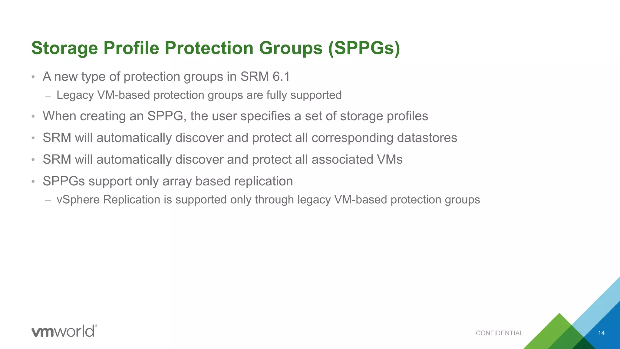 Storage Profile Protection Groups (SPPGs)
• A new type of protection groups in SRM 6.1
– Legacy VM-based protection groups are fully supported
• When creating an SPPG, the user specifies a set of storage profiles
• SRM will automatically discover and protect all corresponding datastores
• SRM will automatically discover and protect all associated VMs
• SPPGs support only array based replication
– vSphere Replication is supported only through legacy VM-based protection groups
CONFIDENTIAL 14
 