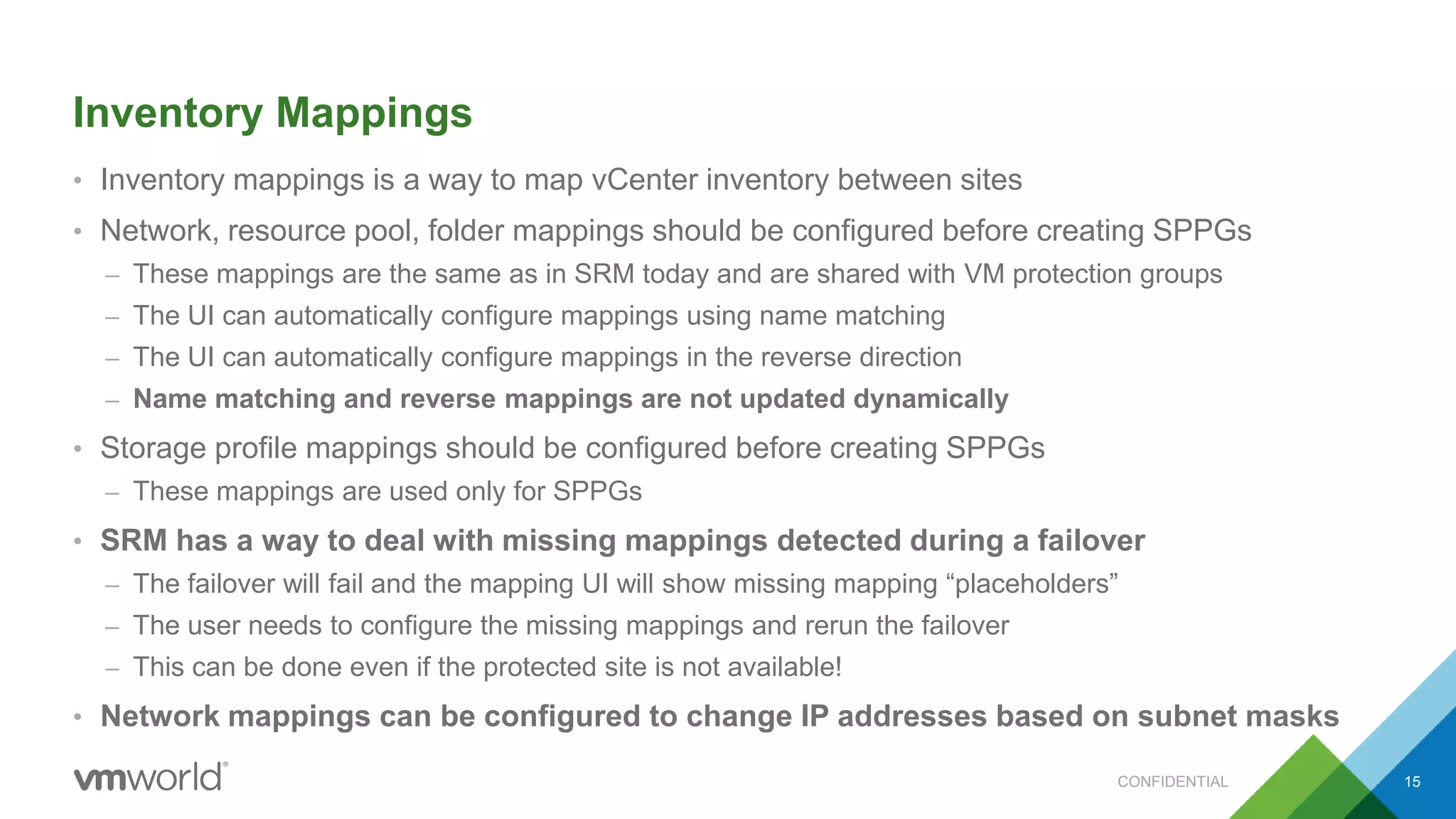 Inventory Mappings
• Inventory mappings is a way to map vCenter inventory between sites
• Network, resource pool, folder mappings should be configured before creating SPPGs
– These mappings are the same as in SRM today and are shared with VM protection groups
– The UI can automatically configure mappings using name matching
– The UI can automatically configure mappings in the reverse direction
– Name matching and reverse mappings are not updated dynamically
• Storage profile mappings should be configured before creating SPPGs
– These mappings are used only for SPPGs
• SRM has a way to deal with missing mappings detected during a failover
– The failover will fail and the mapping UI will show missing mapping “placeholders”
– The user needs to configure the missing mappings and rerun the failover
– This can be done even if the protected site is not available!
• Network mappings can be configured to change IP addresses based on subnet masks
CONFIDENTIAL 15
 