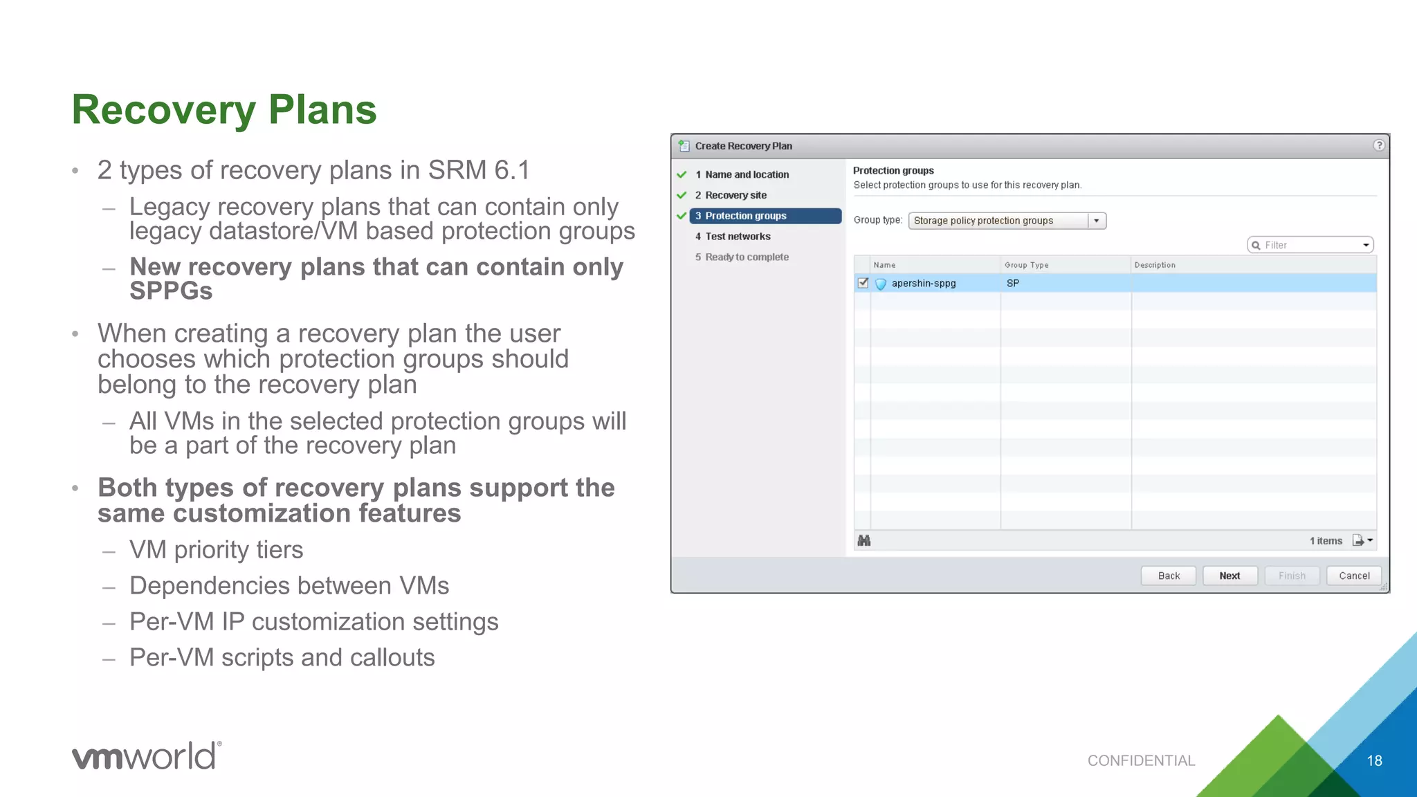 Recovery Plans
• 2 types of recovery plans in SRM 6.1
– Legacy recovery plans that can contain only
legacy datastore/VM based protection groups
– New recovery plans that can contain only
SPPGs
• When creating a recovery plan the user
chooses which protection groups should
belong to the recovery plan
– All VMs in the selected protection groups will
be a part of the recovery plan
• Both types of recovery plans support the
same customization features
– VM priority tiers
– Dependencies between VMs
– Per-VM IP customization settings
– Per-VM scripts and callouts
CONFIDENTIAL 18
 