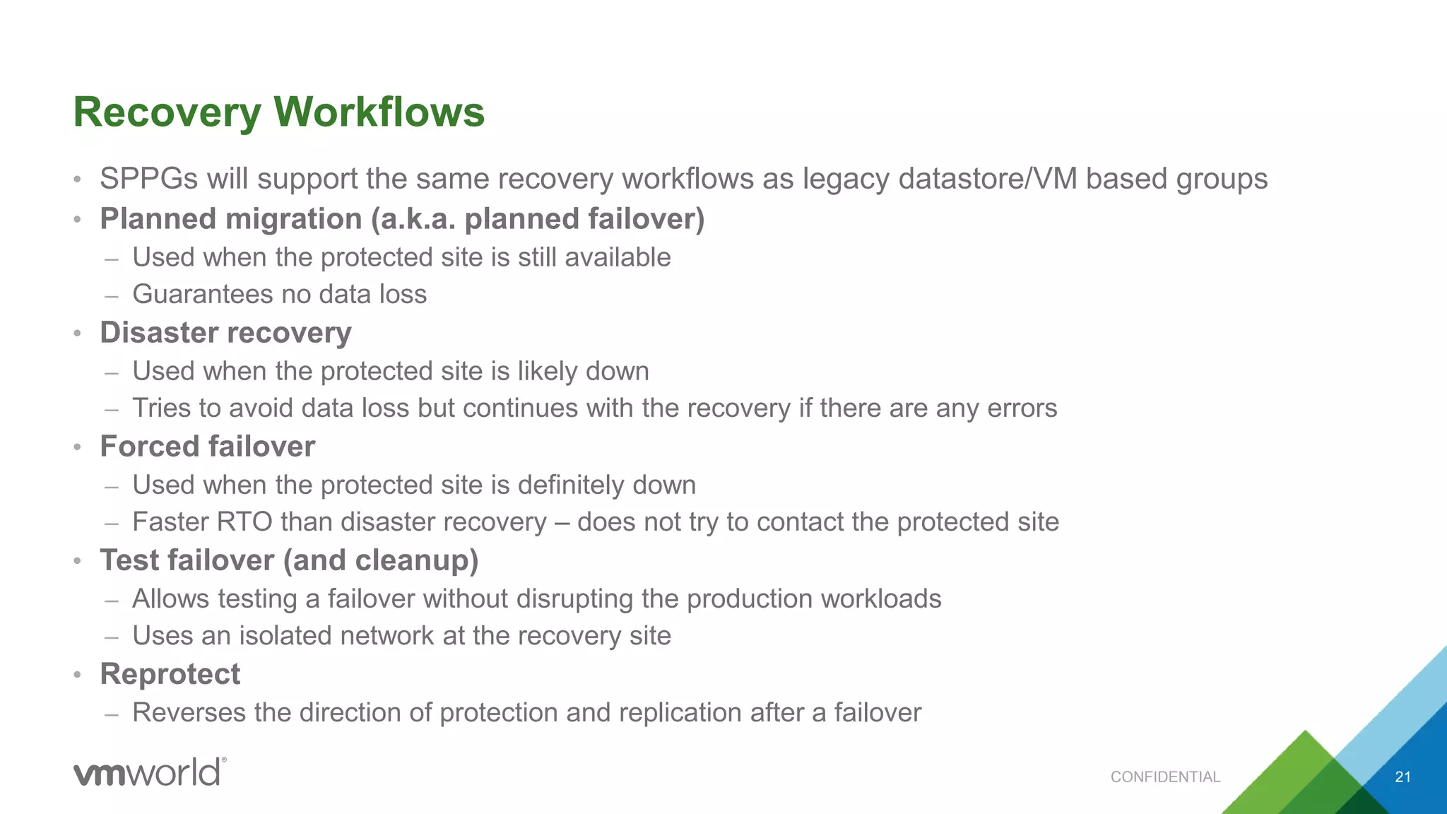 Recovery Workflows
• SPPGs will support the same recovery workflows as legacy datastore/VM based groups
• Planned migration (a.k.a. planned failover)
– Used when the protected site is still available
– Guarantees no data loss
• Disaster recovery
– Used when the protected site is likely down
– Tries to avoid data loss but continues with the recovery if there are any errors
• Forced failover
– Used when the protected site is definitely down
– Faster RTO than disaster recovery – does not try to contact the protected site
• Test failover (and cleanup)
– Allows testing a failover without disrupting the production workloads
– Uses an isolated network at the recovery site
• Reprotect
– Reverses the direction of protection and replication after a failover
CONFIDENTIAL 21
 