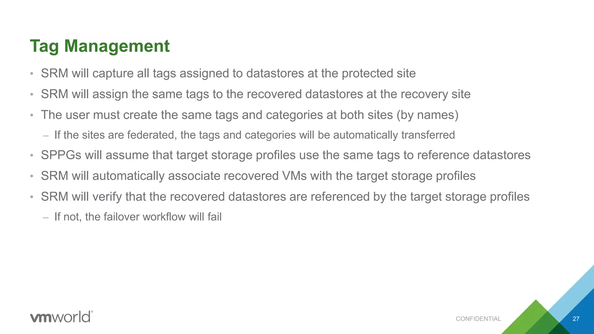 Tag Management
• SRM will capture all tags assigned to datastores at the protected site
• SRM will assign the same tags to the recovered datastores at the recovery site
• The user must create the same tags and categories at both sites (by names)
– If the sites are federated, the tags and categories will be automatically transferred
• SPPGs will assume that target storage profiles use the same tags to reference datastores
• SRM will automatically associate recovered VMs with the target storage profiles
• SRM will verify that the recovered datastores are referenced by the target storage profiles
– If not, the failover workflow will fail
CONFIDENTIAL 27
 