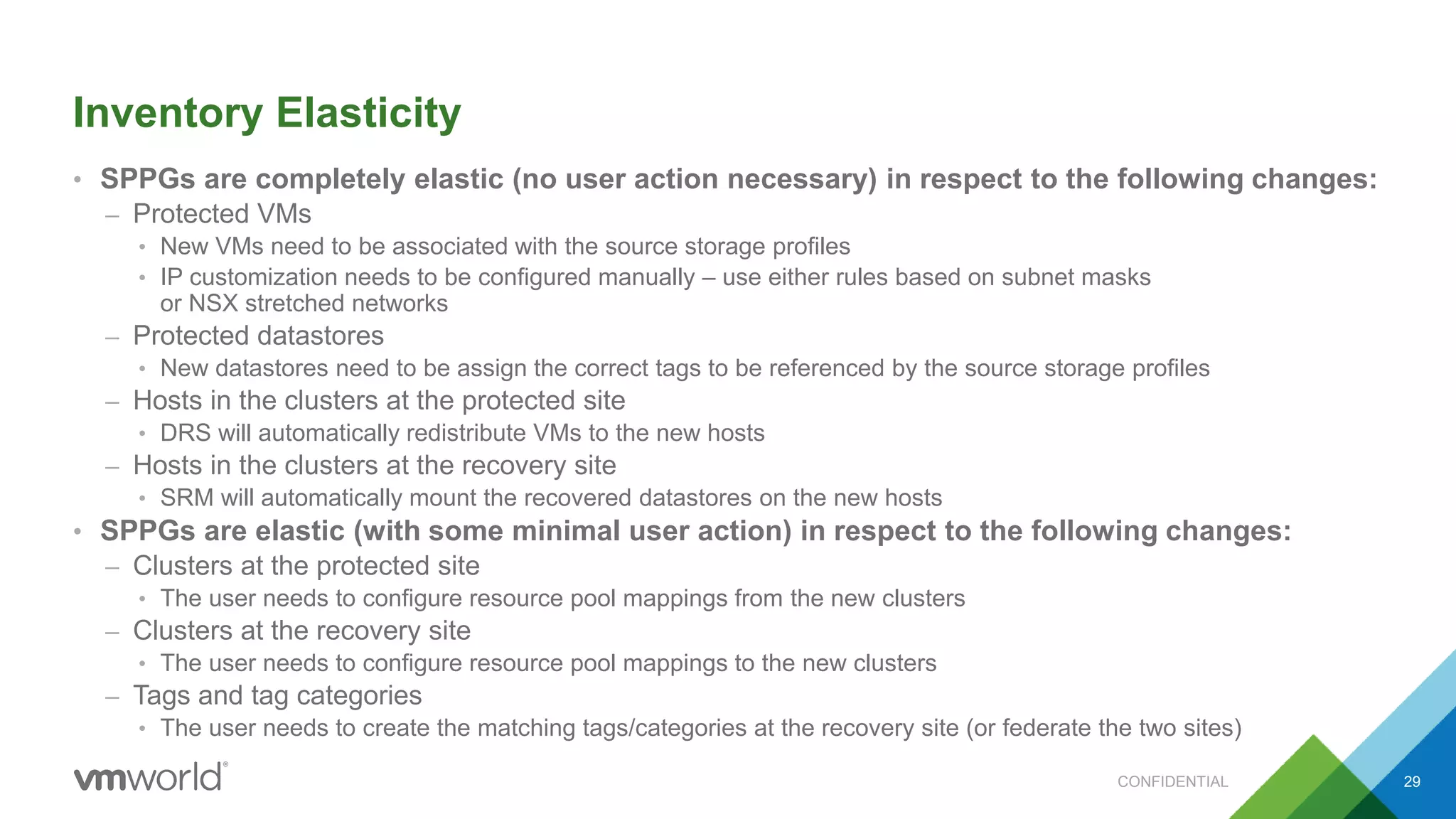 Inventory Elasticity
• SPPGs are completely elastic (no user action necessary) in respect to the following changes:
– Protected VMs
• New VMs need to be associated with the source storage profiles
• IP customization needs to be configured manually – use either rules based on subnet masks
or NSX stretched networks
– Protected datastores
• New datastores need to be assign the correct tags to be referenced by the source storage profiles
– Hosts in the clusters at the protected site
• DRS will automatically redistribute VMs to the new hosts
– Hosts in the clusters at the recovery site
• SRM will automatically mount the recovered datastores on the new hosts
• SPPGs are elastic (with some minimal user action) in respect to the following changes:
– Clusters at the protected site
• The user needs to configure resource pool mappings from the new clusters
– Clusters at the recovery site
• The user needs to configure resource pool mappings to the new clusters
– Tags and tag categories
• The user needs to create the matching tags/categories at the recovery site (or federate the two sites)
CONFIDENTIAL 29
 