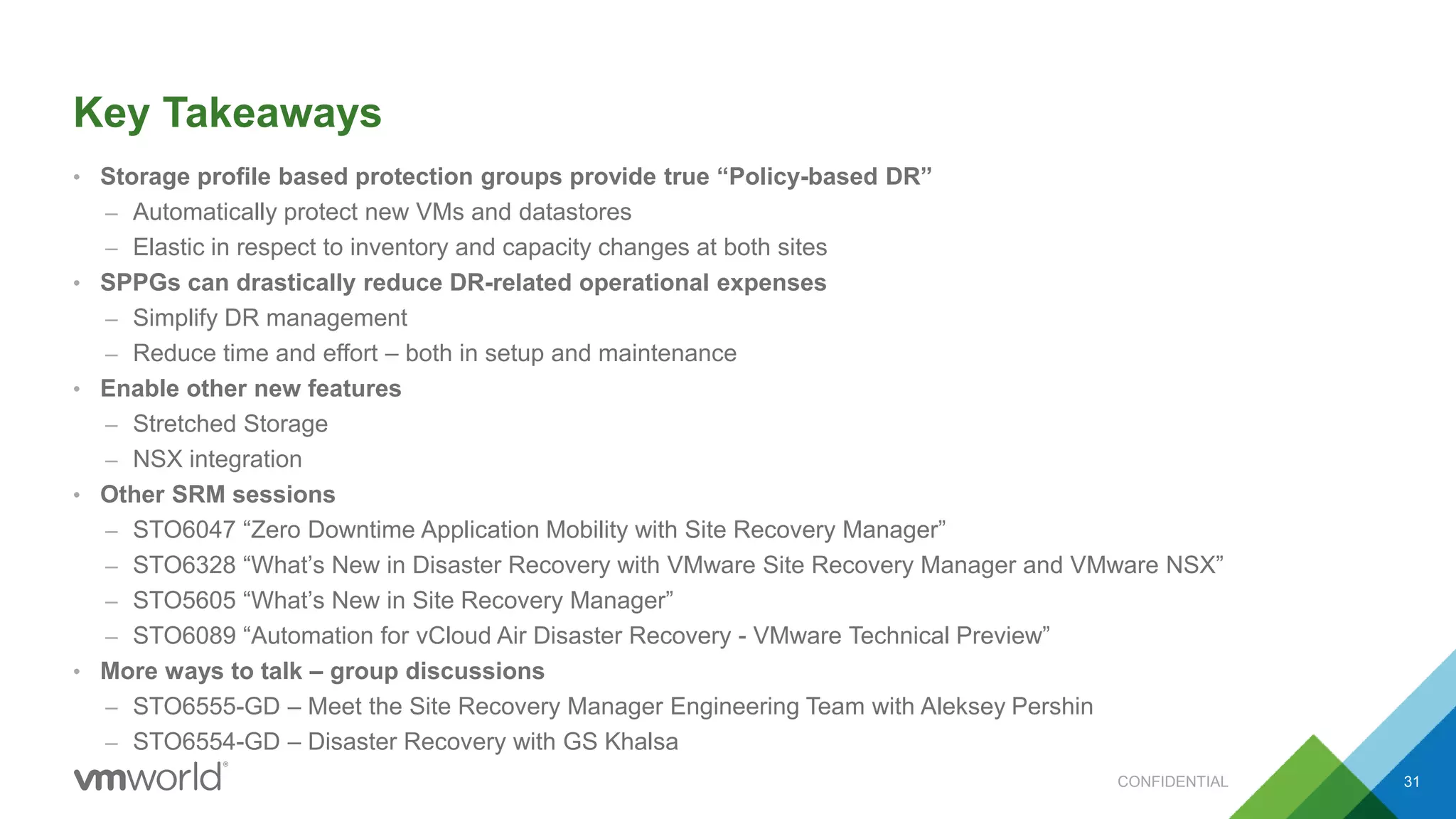 Key Takeaways
• Storage profile based protection groups provide true “Policy-based DR”
– Automatically protect new VMs and datastores
– Elastic in respect to inventory and capacity changes at both sites
• SPPGs can drastically reduce DR-related operational expenses
– Simplify DR management
– Reduce time and effort – both in setup and maintenance
• Enable other new features
– Stretched Storage
– NSX integration
• Other SRM sessions
– STO6047 “Zero Downtime Application Mobility with Site Recovery Manager”
– STO6328 “What’s New in Disaster Recovery with VMware Site Recovery Manager and VMware NSX”
– STO5605 “What’s New in Site Recovery Manager”
– STO6089 “Automation for vCloud Air Disaster Recovery - VMware Technical Preview”
• More ways to talk – group discussions
– STO6555-GD – Meet the Site Recovery Manager Engineering Team with Aleksey Pershin
– STO6554-GD – Disaster Recovery with GS Khalsa
CONFIDENTIAL 31
 