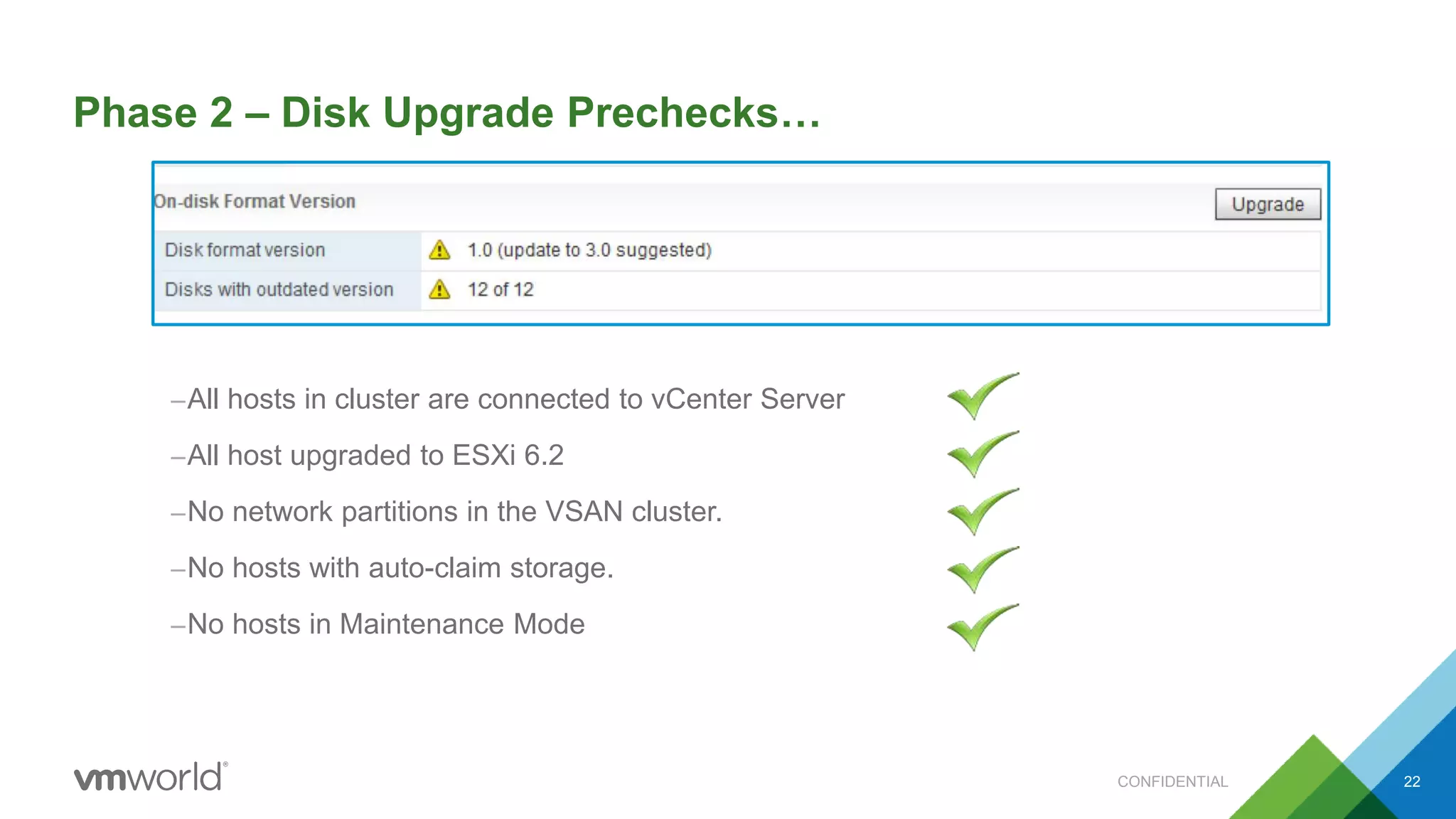 Phase 2 – Disk Upgrade Prechecks…
–All hosts in cluster are connected to vCenter Server
–All host upgraded to ESXi 6.2
–No network partitions in the VSAN cluster.
–No hosts with auto-claim storage.
–No hosts in Maintenance Mode
CONFIDENTIAL 22
 
