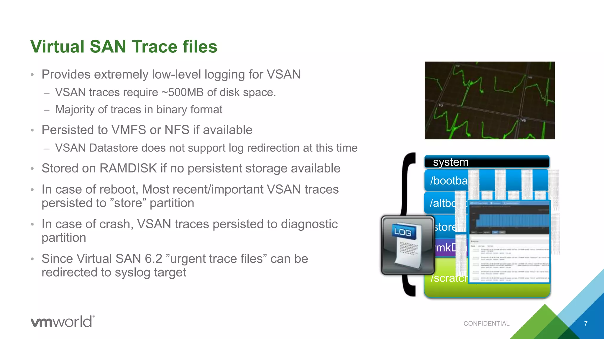 Virtual SAN Trace files
• Provides extremely low-level logging for VSAN
– VSAN traces require ~500MB of disk space.
– Majority of traces in binary format
• Persisted to VMFS or NFS if available
– VSAN Datastore does not support log redirection at this time
• Stored on RAMDISK if no persistent storage available
• In case of reboot, Most recent/important VSAN traces
persisted to ”store” partition
• In case of crash, VSAN traces persisted to diagnostic
partition
• Since Virtual SAN 6.2 ”urgent trace files” can be
redirected to syslog target
/bootbank
system
vmkDiagnostic
/altbootbank
/store
VMFS/scratch (RAMDISK)
/store
vmkDiagnostic
CONFIDENTIAL 7
 
