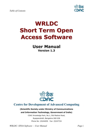 Table of Contents




              WR L DC
          Short Term Open
          Access Software
                         User Manual
                               Version 1.3




    Centre for Development of Advanced Computing
           (Scientific Society under Ministry of Communications
           and Information Technology, Government of India)
                    CDAC Knowledge Park, No.1, Old Madras Road,
                         Byappanahalli, Bangalore-560 038
                        Phone No: 25244059   Fax: 25247724


WRLDC- STOA Software – User Manual                                Page i
 