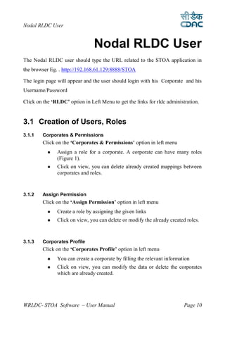 Nodal RLDC User


                                Nodal RLDC User
The Nodal RLDC user should type the URL related to the STOA application in
the browser Eg. . http://192.168.61.129:8888/STOA

The login page will appear and the user should login with his Corporate and his
Username/Password

Click on the ‘RLDC’ option in Left Menu to get the links for rldc administration.
3




3.1 Creation of Users, Roles
3.1.1   Corporates & Permissions
        Click on the ‘Corporates & Permissions’ option in left menu
              Assign a role for a corporate. A corporate can have many roles
               (Figure 1).
              Click on view, you can delete already created mappings between
               corporates and roles.



3.1.2   Assign Permission
        Click on the ‘Assign Permission’ option in left menu
              Create a role by assigning the given links
              Click on view, you can delete or modify the already created roles.



3.1.3   Corporates Profile
        Click on the ‘Corporates Profile’ option in left menu
              You can create a corporate by filling the relevant information
              Click on view, you can modify the data or delete the corporates
               which are already created.




WRLDC- STOA Software – User Manual                                        Page 10
 