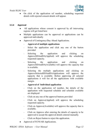 Nodal RLDC User
           On click of the application ref number, scheduling requested
            details with rejected consent details will appear.



3.3.4   Approval
             All applications whose consent is approved by all intervening
             regions will get listed here
            Multiple applications can be approved or applications can be
             approved individually
            Approval of Contingency/Day Ahead Applications.
             -     Approval of multiple applications
             -     Select the application and click any one of the button
                   provided
             -     Selecting     the   application and  clicking    on
                   ApproveSDAndDA(Applied) will approve the scheduling
                   requested capacity.
             -     Selecting     the application   and     clicking     on
                   ApproveSDAndDA(Available) will approve the capacity that
                   is available.
             -     Selecting the multiple applications and clicking on
                   ApproveSelectedSDAndDAApplications will approve the
                   capacity that is available. Before approving all selected
                   applications it will list all the applications with available
                   margin.
             -     Approval of Individual application
             -     Click on the application ref number, the details of the
                   application with requested schedule and schedule available
                   are displayed
             -     Click on any one of the approval buttons provided
             -     Click on Approve(Applied) will approve the scheduling
                   requested capacity.
             -     Click on Approve(Available) will approve the capacity that is
                   available.
             -     Click on Approve after entering the details of capacity to be
                   approved to accept the approval details entered manually.
             -     Click on Reject button to reject the application.
            Approval of FCFS/AR Applications.

WRLDC- STOA Software – User Manual                                      Page 12
 