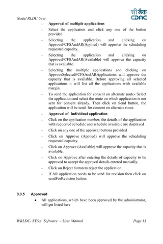 Nodal RLDC User
             -     Approval of multiple applications
             -     Select the application and click any one of the button
                   provided
             -     Selecting     the   application and    clicking    on
                   ApproveFCFSAndAR(Applied) will approve the scheduling
                   requested capacity.
             -     Selecting       the application and    clicking   on
                   ApproveFCFSAndAR(Available) will approve the capacity
                   that is available.
             -     Selecting the multiple applications and clicking on
                   ApproveSelectedFCFSAndARApplications will approve the
                   capacity that is available. Before approving all selected
                   applications it will list all the applications with available
                   margin.
             -     To send the application for consent on alternate route- Select
                   the application and select the route on which application is not
                   sent for consent already. Then click on Send button, the
                   application will be send for consent on alternate route.
             -     Approval of Individual application
             -     Click on the application number, the details of the application
                   with requested schedule and schedule available are displayed
             -     Click on any one of the approval buttons provided
             -     Click on Approve (Applied) will approve the scheduling
                   requested capacity.
             -     Click on Approve (Available) will approve the capacity that is
                   available.
             -     Click on Approve after entering the details of capacity to be
                   approved to accept the approval details entered manually.
             -     Click on Reject button to reject the application.
             -     If AR application needs to be send for revision then click on
                   sendForRevision button.



3.3.5   Approved
            All applications, which have been approved by the administrator,
             will get listed here



WRLDC- STOA Software – User Manual                                        Page 13
 