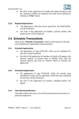 Nodal RLDC User
           On click of the application ref number the approval details with
            the payment schedule are displayed, the same can be printed by
            clicking on ‘Print’ button.



3.3.6   Rejected Applications
             All applications, which have been rejected by the Nodal RLDC,
              will get listed here
              On click of the application ref number, rejection details with
              proper reason will be displayed

3.4 Schedule Transactions
        Click on the ‘Schedule Transactions’ option in left menu to do the day
        wise scheduling for applications based on prorata.

3.4.1   Schedule Applications
             All applications of type FCFS/AR, which can be scheduled for
              next day will get listed here
             On click of the application ref number, all details will appear with
              allowed capacity on prorata basis in editable form. Edit the
              allowed capacity and click on ‘Submit’ button to schedule the
              application.



3.4.2   Scheduled Applications
             All applications of type FCFS/AR, which has already been
              scheduled for today and for application which has been scheduled
              for next day will get listed here
             On click of the application ref number, scheduled details will
              appear.



3.4.3   View Downward Revision
        This option allows the user to view all the downward revision made to a
        particular application




WRLDC- STOA Software – User Manual                                       Page 14
 