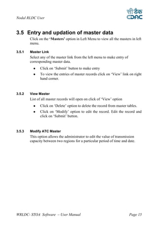 Nodal RLDC User



3.5 Entry and updation of master data
        Click on the ‘Masters’ option in Left Menu to view all the masters in left
        menu.

3.5.1   Master Link
        Select any of the master link from the left menu to make entry of
        corresponding master data.
             Click on ‘Submit’ button to make entry
             To view the entries of master records click on ‘View’ link on right
              hand corner.



3.5.2   View Master
        List of all master records will open on click of ‘View’ option
             Click on ‘Delete’ option to delete the record from master tables.
             Click on ‘Modify’ option to edit the record. Edit the record and
              click on ‘Submit’ button.



3.5.3   Modify ATC Master
        This option allows the administrator to edit the value of transmission
        capacity between two regions for a particular period of time and date.




WRLDC- STOA Software – User Manual                                          Page 15
 
