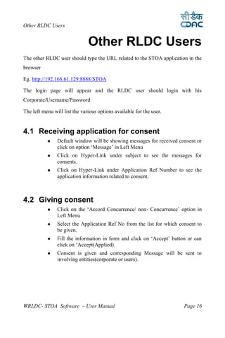 Other RLDC Users


                               Other RLDC Users
The other RLDC user should type the URL related to the STOA application in the
browser

Eg. http://192.168.61.129:8888/STOA

The login page will appear and the RLDC user should login with his
Corporate/Username/Password

The left menu will list the various options available for the user.
4




4.1 Receiving application for consent
               Default window will be showing messages for received consent or
                click on option ‘Message’ in Left Menu
               Click on Hyper-Link under subject to see the messages for
                consents.
               Click on Hyper-Link under Application Ref Number to see the
                application information related to consent.



4.2 Giving consent
               Click on the ‘Accord Concurrence/ non- Concurrence’ option in
                Left Menu
               Select the Application Ref No from the list for which consent to
                be given.
               Fill the information in form and click on ‘Accept’ button or can
                click on ‘Accept(Applied).
               Consent is given and corresponding Message will be sent to
                involving entities(corporate or users).




WRLDC- STOA Software – User Manual                                      Page 16
 