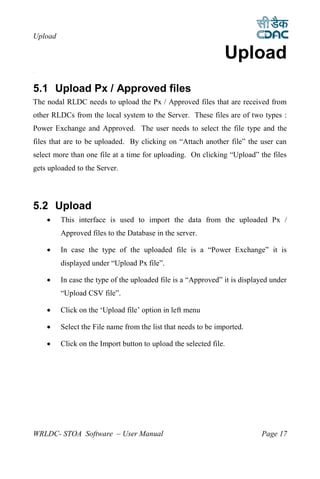 Upload

                                                               Upload
5




5.1 Upload Px / Approved files
The nodal RLDC needs to upload the Px / Approved files that are received from
other RLDCs from the local system to the Server. These files are of two types :
Power Exchange and Approved. The user needs to select the file type and the
files that are to be uploaded. By clicking on “Attach another file” the user can
select more than one file at a time for uploading. On clicking “Upload” the files
gets uploaded to the Server.




5.2 Upload
        This interface is used to import the data from the uploaded Px /
         Approved files to the Database in the server.

        In case the type of the uploaded file is a “Power Exchange” it is
         displayed under “Upload Px file”.

        In case the type of the uploaded file is a “Approved” it is displayed under
         “Upload CSV file”.

        Click on the ‘Upload file’ option in left menu

        Select the File name from the list that needs to be imported.

        Click on the Import button to upload the selected file.




WRLDC- STOA Software – User Manual                                         Page 17
 