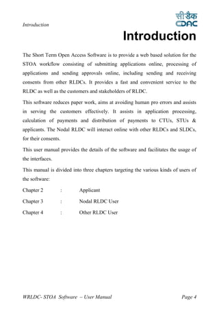 Introduction

                                               Introduction
1




The Short Term Open Access Software is to provide a web based solution for the
STOA workflow consisting of submitting applications online, processing of
applications and sending approvals online, including sending and receiving
consents from other RLDCs. It provides a fast and convenient service to the
RLDC as well as the customers and stakeholders of RLDC.

This software reduces paper work, aims at avoiding human pro errors and assists
in serving the customers effectively. It assists in application processing,
calculation of payments and distribution of payments to CTUs, STUs &
applicants. The Nodal RLDC will interact online with other RLDCs and SLDCs,
for their consents.

This user manual provides the details of the software and facilitates the usage of
the interfaces.

This manual is divided into three chapters targeting the various kinds of users of
the software:

Chapter 2             :   Applicant

Chapter 3             :   Nodal RLDC User

Chapter 4             :   Other RLDC User




WRLDC- STOA Software – User Manual                                         Page 4
 