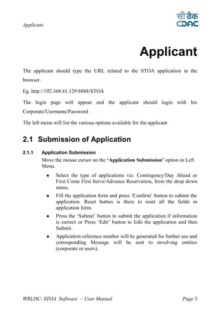 Applicant




                                                         Applicant
2




The applicant should type the URL related to the STOA application in the
browser.

Eg. http://192.168.61.129:8888/STOA

The login page will appear and the applicant should login with his
Corporate/Username/Password

The left menu will list the various options available for the applicant


2.1 Submission of Application
2.1.1      Application Submission
           Move the mouse cursor on the ‘Application Submission’ option in Left
           Menu.
                Select the type of applications viz. Contingency/Day Ahead or
                 First Come First Serve/Advance Reservation, from the drop down
                 menu.
                Fill the application form and press ‘Confirm’ button to submit the
                 application. Reset button is there to reset all the fields in
                 application form.
                Press the ‘Submit’ button to submit the application if information
                 is correct or Press ‘Edit’ button to Edit the application and then
                 Submit.
                Application reference number will be generated for further use and
                 corresponding Message will be sent to involving entities
                 (corporate or users).




WRLDC- STOA Software – User Manual                                          Page 5
 