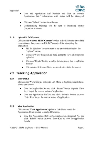 Applicant
                   Give the Application Ref Number and click on Submit.
                    Application brief information with status will be displayed.

                   Click on ‘Submit’ button to withdraw.
                   Corresponding Message will be sent to involving entities
                    (corporate or users).



2.1.6   Upload SLDC Consent
        Click on the ‘Upload SLDC Consent’ option in Left Menu to upload the
        consent taken from concerned SLDC’s required for submitting the
        application.
             Fill the details of the document to be uploaded and select the
                 ‘Upload’ button.
                     Click on ‘View’ link on right hand corner to view all documents
                      uploaded.
                     Click on ‘Delete’ button to delete the document that is uploaded
                      already.
                     Click on the Reference No to see the details of the document.

2.2 Tracking Application
2.2.1   View Status
        Click on the ‘View Status’ option in Left Menu to find the current status
        of the application.
                   Give the Application No and click ‘Submit’ button or press ‘Enter
                    Key’ to get the current status of application.
                   Give the Application Ref No and click ‘Submit’ button or press
                    ‘Enter Key’ to get the current status of application.



2.2.2   View Application
        Click on the ‘View Application’ option in Left Menu to see the
        Application Detail related to applied Capacity.
                   Give the Application Ref No/Application No./Approval No. and
                    click ‘Submit’ button or press ‘Enter Key’ to view the application
                    details.

WRLDC- STOA Software – User Manual                                             Page 7
 
