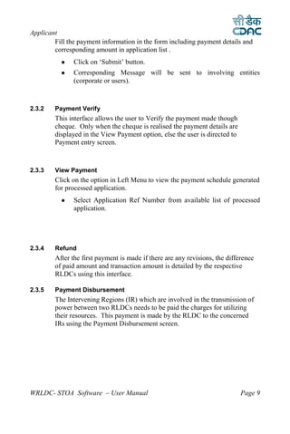 Applicant
        Fill the payment information in the form including payment details and
        corresponding amount in application list .
              Click on ‘Submit’ button.
              Corresponding Message will be sent to involving entities
               (corporate or users).



2.3.2   Payment Verify
        This interface allows the user to Verify the payment made though
        cheque. Only when the cheque is realised the payment details are
        displayed in the View Payment option, else the user is directed to
        Payment entry screen.



2.3.3   View Payment
        Click on the option in Left Menu to view the payment schedule generated
        for processed application.
              Select Application Ref Number from available list of processed
               application.




2.3.4   Refund
        After the first payment is made if there are any revisions, the difference
        of paid amount and transaction amount is detailed by the respective
        RLDCs using this interface.

2.3.5   Payment Disbursement
        The Intervening Regions (IR) which are involved in the transmission of
        power between two RLDCs needs to be paid the charges for utilizing
        their resources. This payment is made by the RLDC to the concerned
        IRs using the Payment Disbursement screen.




WRLDC- STOA Software – User Manual                                           Page 9
 