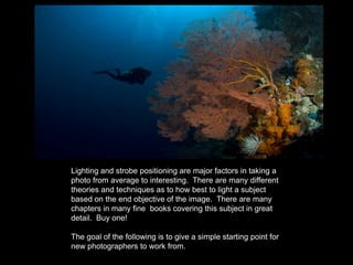 Lighting and strobe positioning are major factors in taking a
photo from average to interesting. There are many different
theories and techniques as to how best to light a subject
based on the end objective of the image. There are many
chapters in many fine books covering this subject in great
detail. Buy one!
The goal of the following is to give a simple starting point for
new photographers to work from.
 