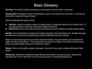 Basic Glossary
Housing: The metal or plastic housing your camera goes into to be taken underwater.
Housing Port: The glass or acrylic fronted tube or dome on the front of your Housing. It is what your
camera lens captures images through.
There are typically two types of ports.
A. Flat Port: Used for shooting medium to small subjects, sometimes referred to as a Macro Port. It
typically looks like a tube with a flat piece of glass at the front
B. Dome Port: As the name refers this port is Domed and used for Medium to Wide Angle subjects
Handle: Some underwater housings have handles attached to them for easier use. Smaller housings
sometimes do not and can be held as you would the standard “dry land” camera.
Tray: For those Housings that do not have attached handles a tray and handle can be attached for
easier handling of the system. The tray typically is screwed in to holes in the bottom of the housing
where you would attach a tripod on a “dry-land” camera.
Strobe: Flash unit that lights subject underwater. Can be of many sizes, shapes and levels of light
output.
Strobe Arm: Metal arm of different lengths that connect strobe to camera housing. Strobe arms
typically have a round “ball head” on each end giving them a dumb-bell appearance.
 