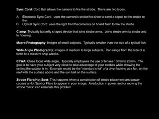 Sync Cord: Cord that allows the camera to fire the strobe. There are two types.
A. Electronic Sync Cord: uses the camera’s strobe/hot shoe to send a signal to the strobe to
fire.
B. Optical Sync Cord: uses the light fromthecamera’s on board flash to fire the strobe.
Clamp: Typically butterfly shaped device that joins strobe arms. Joins strobe arm to strobe and
to housing.
Macro Photography: Images of small subjects. Typically smaller than the size of a typical fish.
Wide Angle Photography: Images of medium to large subjects. Can range from the size of a
turtle to a massive ship wrecks.
CFWA: Close focus wide angle. Typically employees the use of lenses 10mm to 20mm. The
goal is to have your subject very close to take advantage of your strobes while showing the
setting the subject is in. Example would be the “standard shot” of a diver looking at a fan, on the
reef with the surface above and the sun ball on the surface.
Strobe Flare/Hot Spot: This happens when a combination of strobe placement and power
causes a Hot Spot or Flare to appear in your image. A reduction in power and or moving the
strobe “back” can eliminate this problem
 