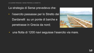 LE GUERRE PERSIANE / SERSE PREPARA LA VENDETTA
La strategia di Serse prevedeva che:
• l’esercito passasse per lo Stretto dei
Dardanelli su un ponte di barche e
penetrasse in Grecia da nord;
• una flotta di 1200 navi seguisse l’esercito via mare.
 