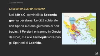 LE GUERRE PERSIANE
Nel 480 a.C. cominciò la Seconda
guerra persiana. Le città schierate
con Sparta e Atene giurarono di non
tradirsi. I Persiani entrarono in Grecia
da Nord, ma alle Termopili trovarono
gli Spartani di Leonida.
LA SECONDA GUERRA PERSIANA
 