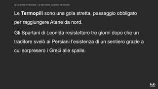 LE GUERRE PERSIANE / LA SECONDA GUERRA PERSIANA
Le Termopili sono una gola stretta, passaggio obbligato
per raggiungere Atene da nord.
Gli Spartani di Leonida resistettero tre giorni dopo che un
traditore svelò ai Persiani l’esistenza di un sentiero grazie a
cui sorpresero i Greci alle spalle.
 