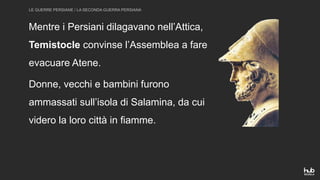 LE GUERRE PERSIANE / LA SECONDA GUERRA PERSIANA
Mentre i Persiani dilagavano nell’Attica,
Temistocle convinse l’Assemblea a fare
evacuare Atene.
Donne, vecchi e bambini furono
ammassati sull’isola di Salamina, da cui
videro la loro città in fiamme.
 