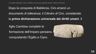 LE GUERRE PERSIANE / CIRO IL GRANDE E SUO FIGLIO CAMBISE CREANO L’IMPERO PERSIANO
Dopo la conquista di Babilonia, Ciro emanò un
documento di tolleranza: il Cilindro di Ciro, considerato
la prima dichiarazione universale dei diritti umani. Il
figlio Cambise completò la
formazione dell’Impero persiano,
conquistando l’Egitto e Cipro.
 