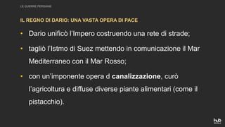 LE GUERRE PERSIANE
• Dario unificò l’Impero costruendo una rete di strade;
• tagliò l’Istmo di Suez mettendo in comunicazione il Mar
Mediterraneo con il Mar Rosso;
• con un’imponente opera d canalizzazione, curò
l’agricoltura e diffuse diverse piante alimentari (come il
pistacchio).
IL REGNO DI DARIO: UNA VASTA OPERA DI PACE
 