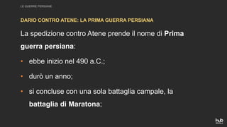 LE GUERRE PERSIANE
La spedizione contro Atene prende il nome di Prima
guerra persiana:
• ebbe inizio nel 490 a.C.;
• durò un anno;
• si concluse con una sola battaglia campale, la
battaglia di Maratona;
DARIO CONTRO ATENE: LA PRIMA GUERRA PERSIANA
 