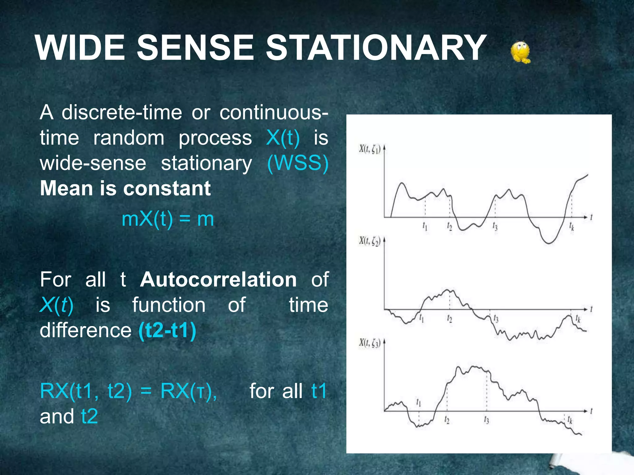 A discrete-time or continuous-
time random process X(t) is
wide-sense stationary (WSS)
Mean is constant
mX(t) = m
For all t Autocorrelation of
X(t) is function of time
difference (t2-t1)
RX(t1, t2) = RX(τ), for all t1
and t2
WIDE SENSE STATIONARY
 