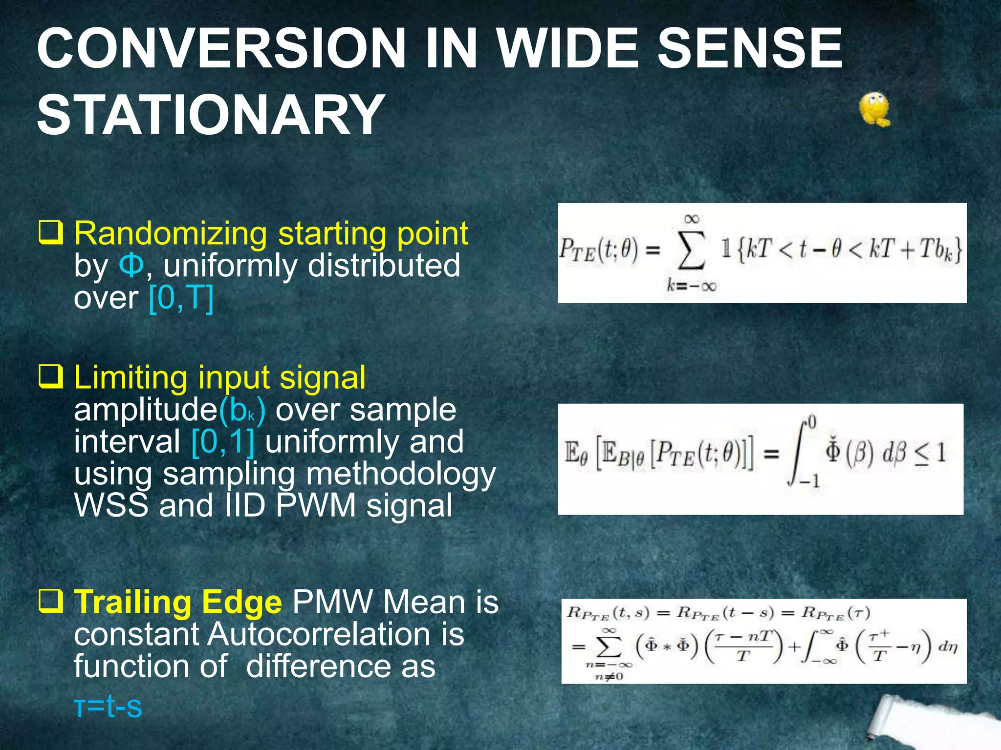  Randomizing starting point
by Φ, uniformly distributed
over [0,T]
 Limiting input signal
amplitude(bk) over sample
interval [0,1] uniformly and
using sampling methodology
WSS and IID PWM signal
 Trailing Edge PMW Mean is
constant Autocorrelation is
function of difference as
τ=t-s
CONVERSION IN WIDE SENSE
STATIONARY
 