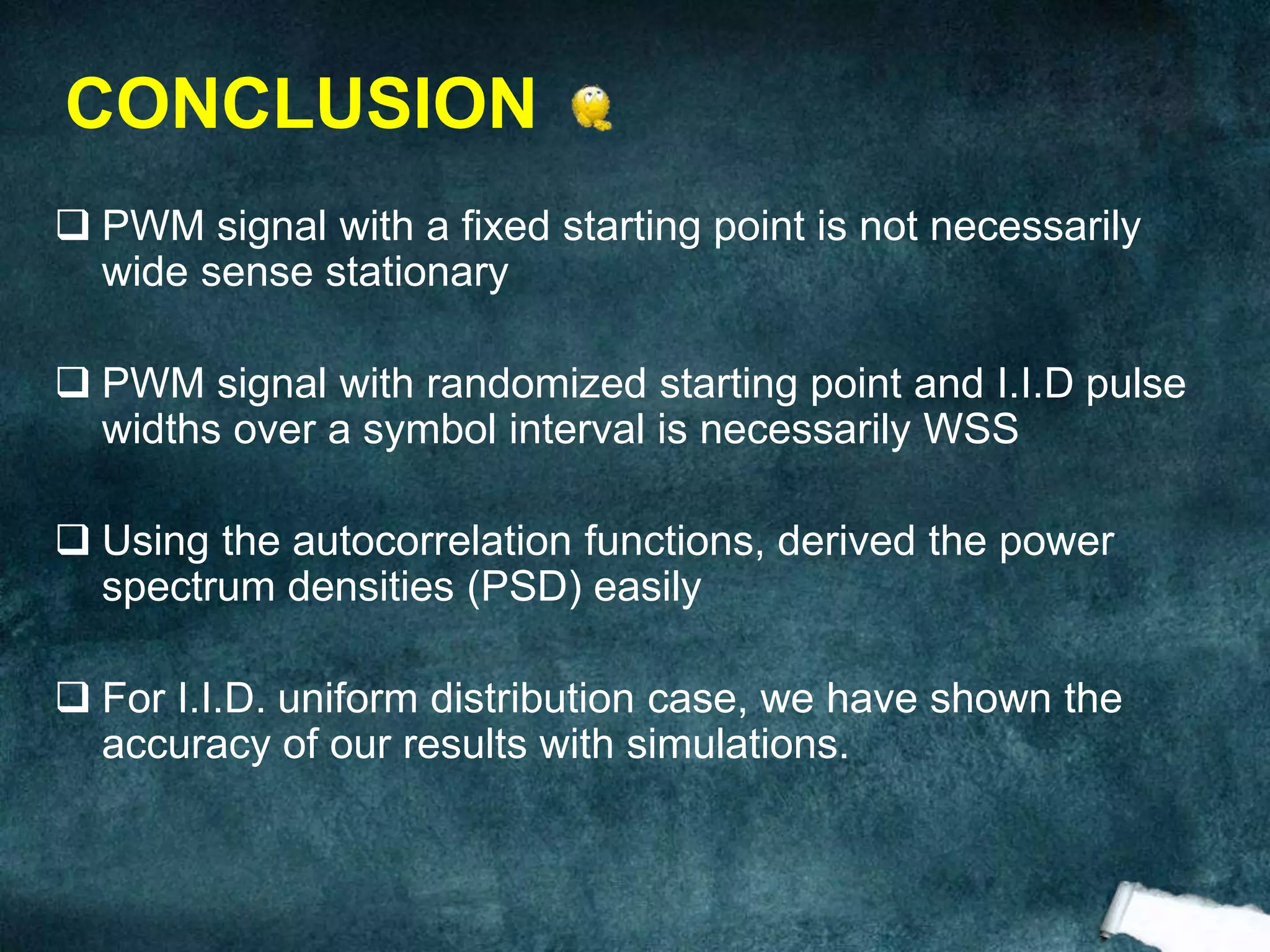  PWM signal with a fixed starting point is not necessarily
wide sense stationary
 PWM signal with randomized starting point and I.I.D pulse
widths over a symbol interval is necessarily WSS
 Using the autocorrelation functions, derived the power
spectrum densities (PSD) easily
 For I.I.D. uniform distribution case, we have shown the
accuracy of our results with simulations.
CONCLUSION
 