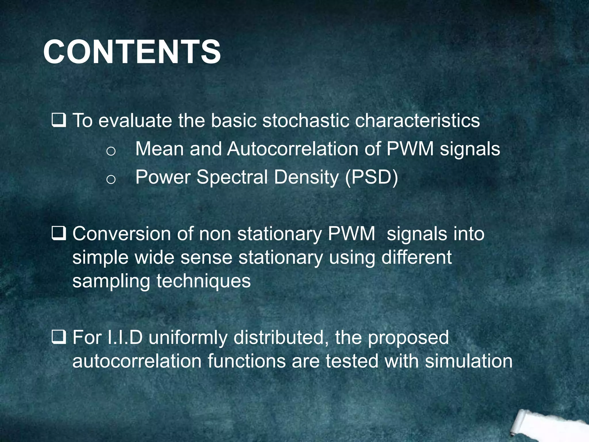 CONTENTS
 To evaluate the basic stochastic characteristics
o Mean and Autocorrelation of PWM signals
o Power Spectral Density (PSD)
 Conversion of non stationary PWM signals into
simple wide sense stationary using different
sampling techniques
 For I.I.D uniformly distributed, the proposed
autocorrelation functions are tested with simulation
 
