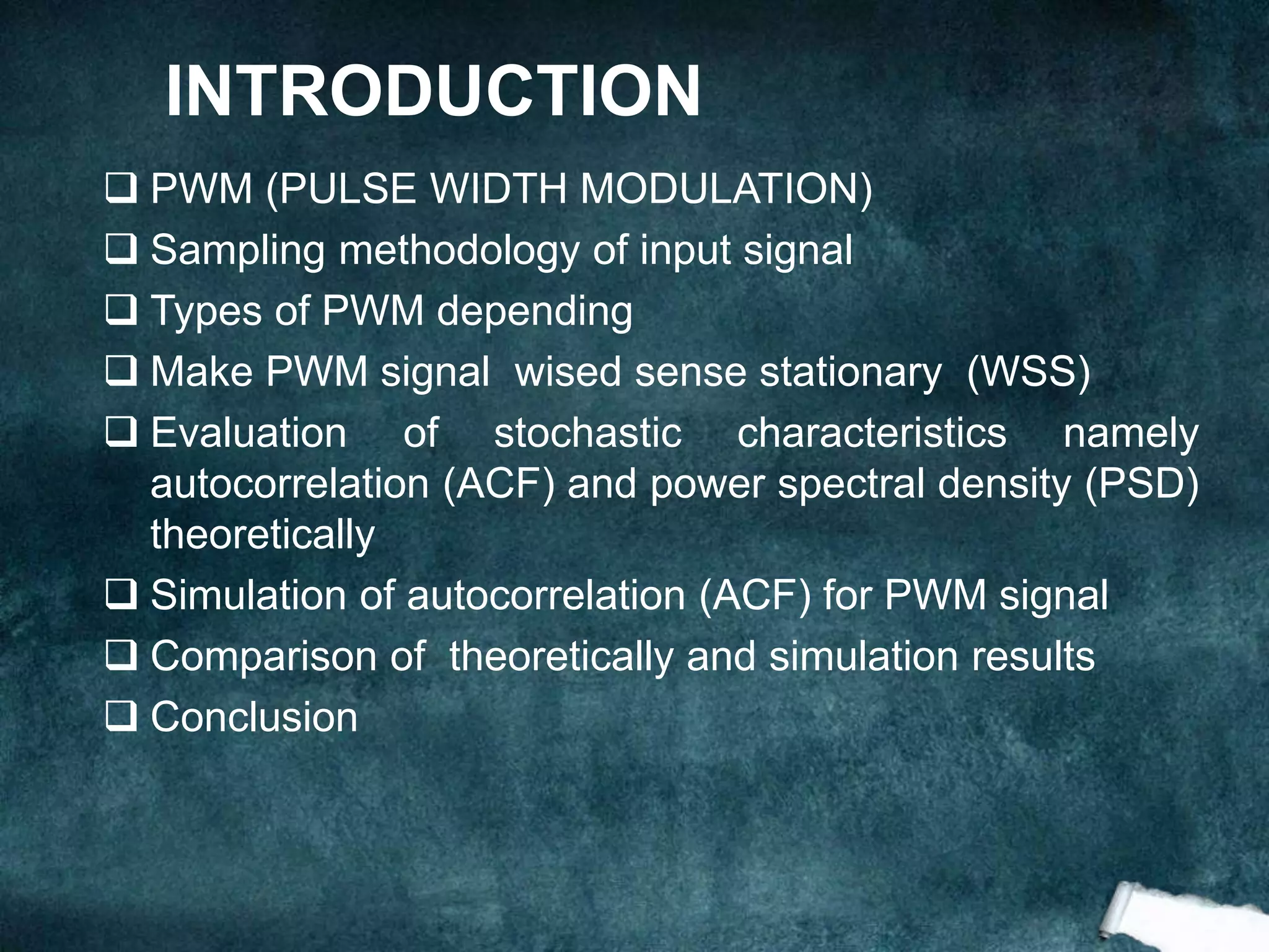 INTRODUCTION
 PWM (PULSE WIDTH MODULATION)
 Sampling methodology of input signal
 Types of PWM depending
 Make PWM signal wised sense stationary (WSS)
 Evaluation of stochastic characteristics namely
autocorrelation (ACF) and power spectral density (PSD)
theoretically
 Simulation of autocorrelation (ACF) for PWM signal
 Comparison of theoretically and simulation results
 Conclusion
 