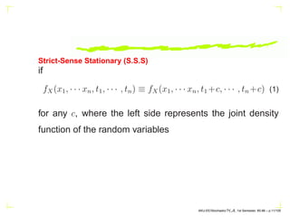 Strict-Sense Stationary (S.S.S)
if
fX(x1, · · · xn, t1, · · · , tn) ≡ fX(x1, · · · xn, t1 +c, · · · , tn +c) (1)
for any c, where the left side represents the joint density
function of the random variables
AKU-EE/Stochastic/HA, 1st Semester, 85-86 – p.11/105
 