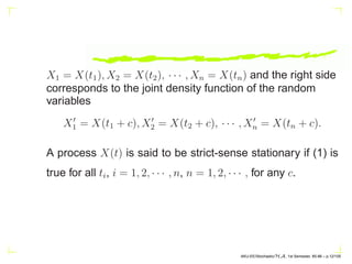 X1 = X(t1), X2 = X(t2), · · · , Xn = X(tn) and the right side
corresponds to the joint density function of the random
variables
X′
1 = X(t1 + c), X′
2 = X(t2 + c), · · · , X′
n = X(tn + c).
A process X(t) is said to be strict-sense stationary if (1) is
true for all ti, i = 1, 2, · · · , n, n = 1, 2, · · · , for any c.
AKU-EE/Stochastic/HA, 1st Semester, 85-86 – p.12/105
 