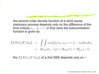 the second order density function of a strict sense
stationary process depends only on the difference of the
time indices t2 − t2 = τ. In that case the autocorrelation
function is given by
E{X(t1)X∗
(t2)} =
Z Z
x1x∗
2fX(x1, x2, τ = t1 − t2)dx1dx2
= RXX(t1 − t2) = RXX(τ) = R∗
XX(−τ),
the E{X(t1)X∗
(t2)} of a 2nd SSS depends only on τ.
AKU-EE/Stochastic/HA, 1st Semester, 85-86 – p.15/105
 