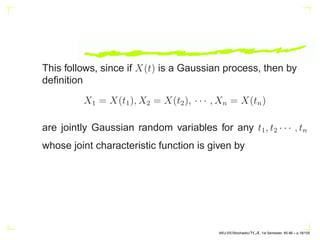 This follows, since if X(t) is a Gaussian process, then by
definition
X1 = X(t1), X2 = X(t2), · · · , Xn = X(tn)
are jointly Gaussian random variables for any t1, t2 · · · , tn
whose joint characteristic function is given by
AKU-EE/Stochastic/HA, 1st Semester, 85-86 – p.18/105
 